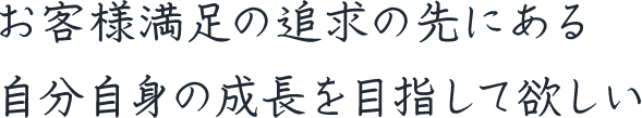 お客様満足の追求の先にある自分自身の成長を目指して欲しい